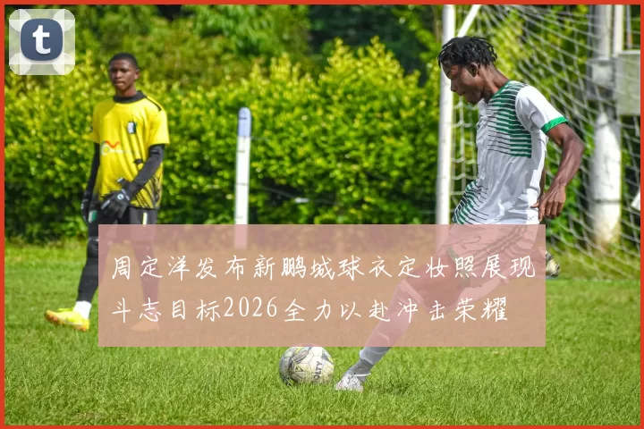周定洋发布新鹏城球衣定妆照展现斗志目标2026全力以赴冲击荣耀