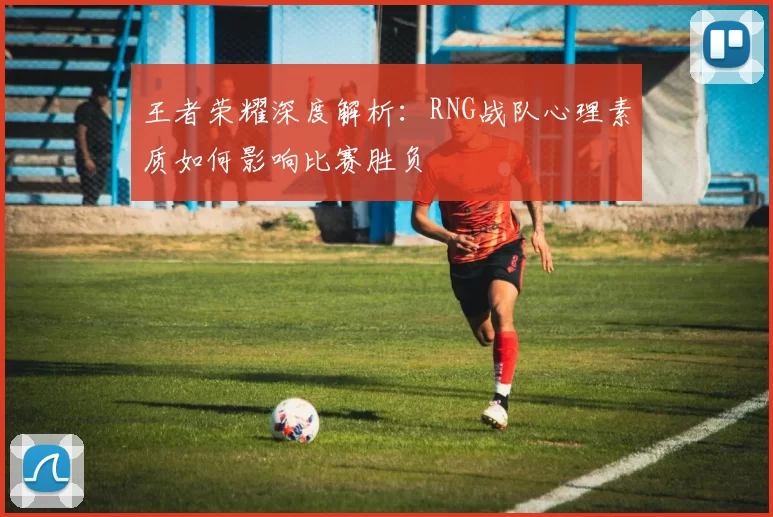 王者荣耀深度解析：RNG战队心理素质如何影响比赛胜负