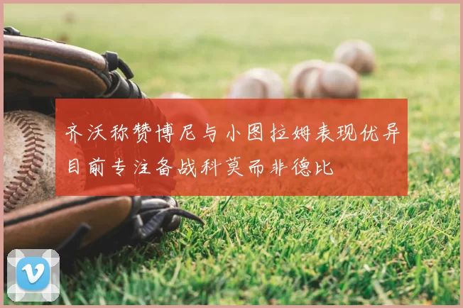 齐沃称赞博尼与小图拉姆表现优异目前专注备战科莫而非德比