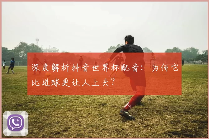 深度解析抖音世界杯配音:为何它比进球更让人上头?