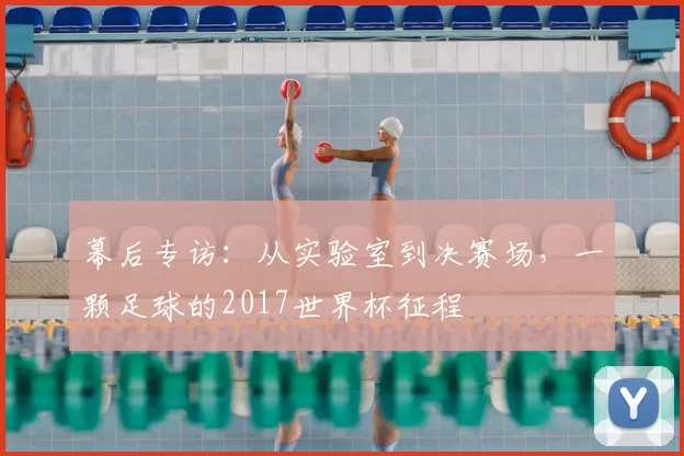幕后专访:从实验室到决赛场,一颗足球的2017世界杯征程