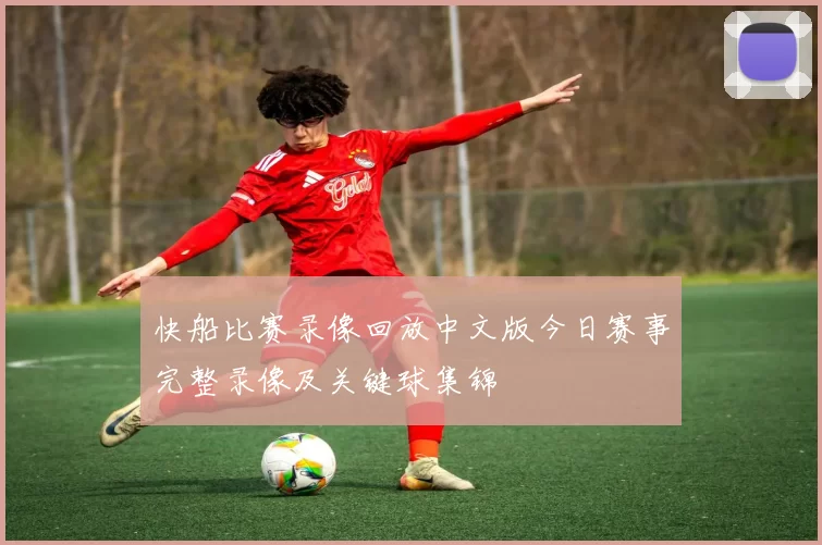 快船比赛录像回放中文版今日赛事完整录像及关键球集锦