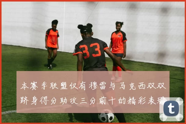 本赛季联盟仅有穆雷与马克西双双跻身得分助攻三分前十的精彩表现