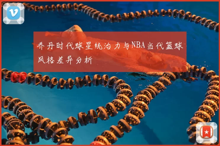 乔丹时代球星统治力与NBA当代篮球风格差异分析