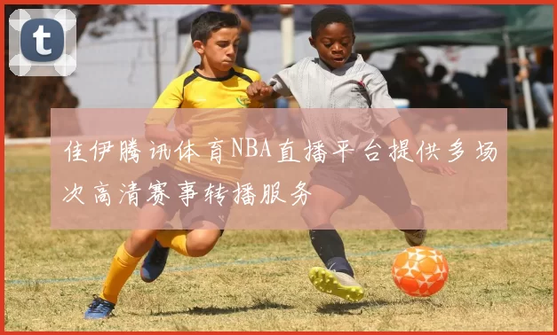 佳伊腾讯体育NBA直播平台提供多场次高清赛事转播服务
