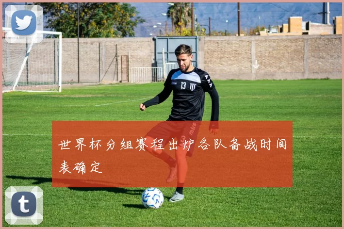 世界杯分组赛程出炉各队备战时间表确定