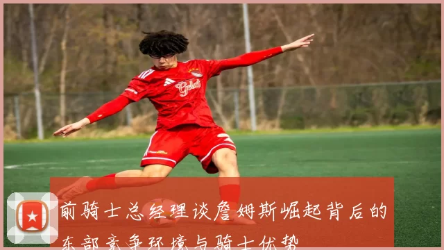 前骑士总经理谈詹姆斯崛起背后的东部竞争环境与骑士优势