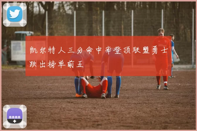 凯尔特人三分命中率登顶联盟勇士跌出榜单前五