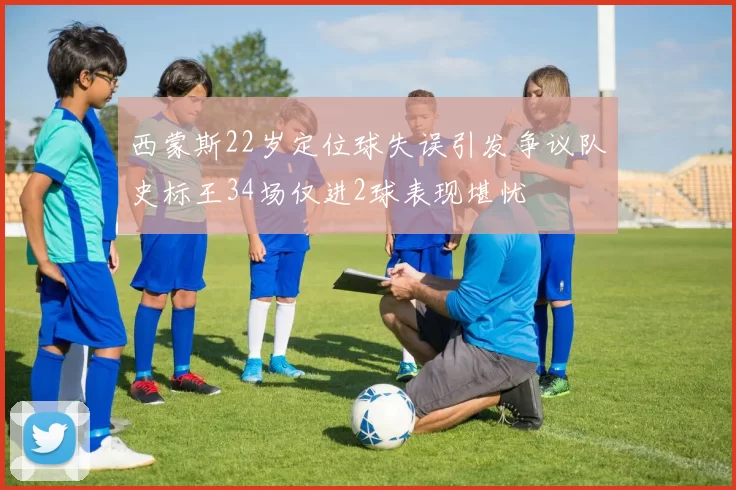 西蒙斯22岁定位球失误引发争议队史标王34场仅进2球表现堪忧
