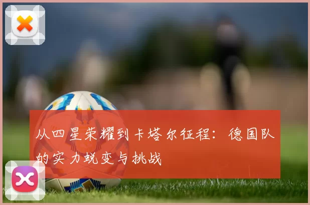 从四星荣耀到卡塔尔征程:德国队的实力蜕变与挑战