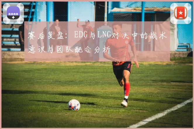 赛后复盘:EDG与LNG对决中的战术意识与团队配合分析