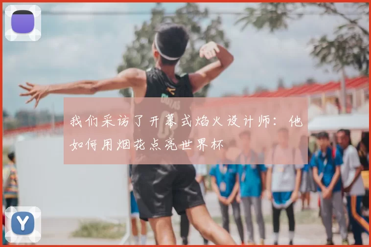 我们采访了开幕式焰火设计师:他如何用烟花点亮世界杯