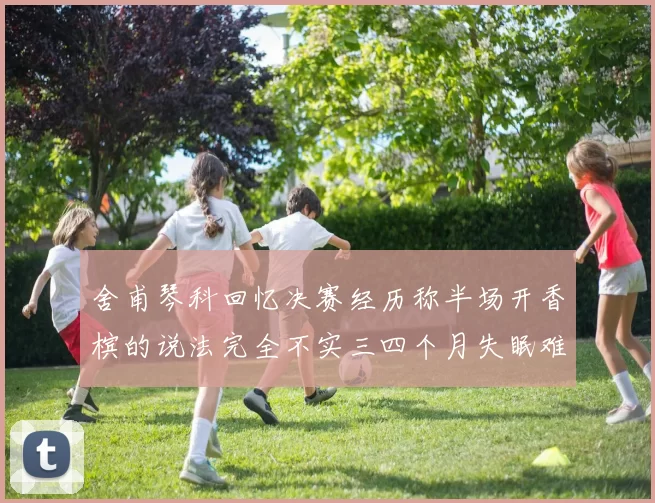 舍甫琴科回忆决赛经历称半场开香槟的说法完全不实三四个月失眠难以释怀