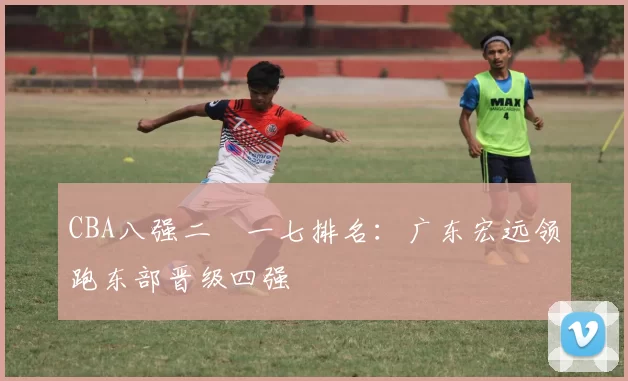 CBA八强二〇一七排名：广东宏远领跑东部晋级四强