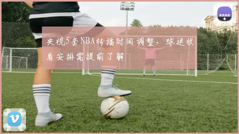 央视5套NBA转播时间调整,球迷收看安排需提前了解