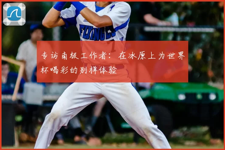 专访南极工作者:在冰原上为世界杯喝彩的别样体验