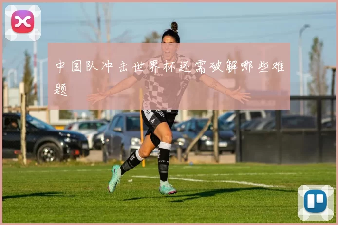 中国队冲击世界杯还需破解哪些难题