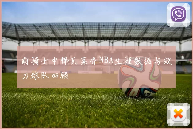 前骑士中锋瓦莱乔NBA生涯数据与效力球队回顾