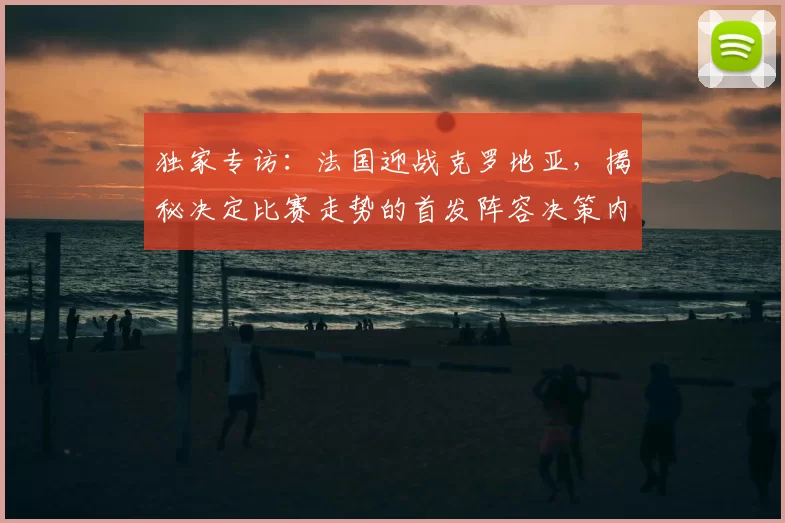 独家专访：法国迎战克罗地亚，揭秘决定比赛走势的首发阵容决策内幕