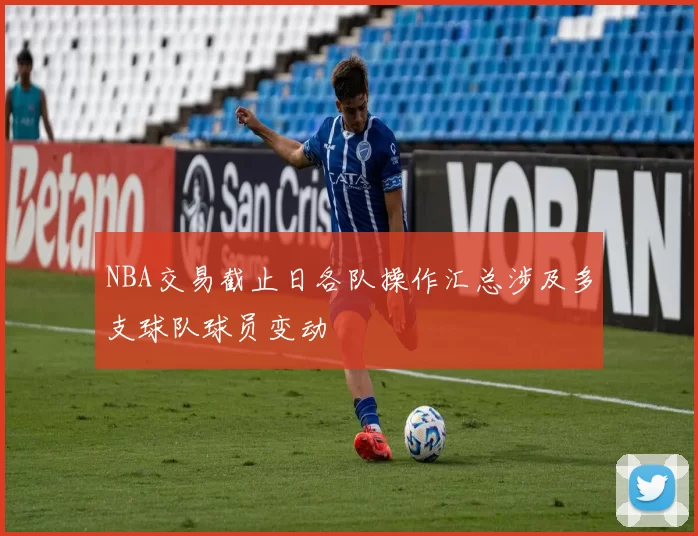 NBA交易截止日各队操作汇总涉及多支球队球员变动