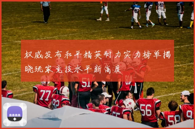 权威发布和平精英耐力实力榜单揭晓玩家竞技水平新高度
