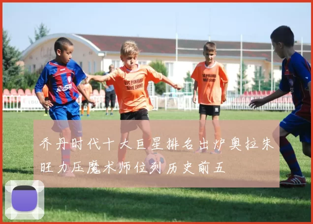 乔丹时代十大巨星排名出炉奥拉朱旺力压魔术师位列历史前五