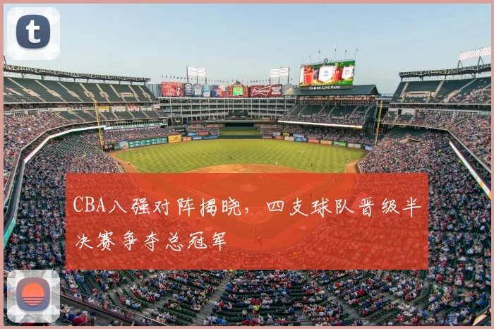 CBA八强对阵揭晓,四支球队晋级半决赛争夺总冠军