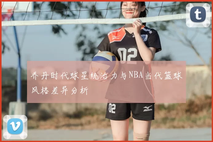 乔丹时代球星统治力与NBA当代篮球风格差异分析