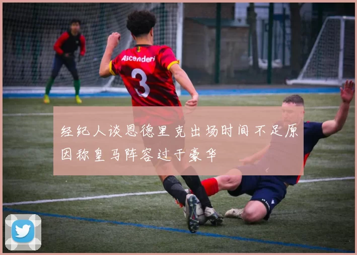经纪人谈恩德里克出场时间不足原因称皇马阵容过于豪华