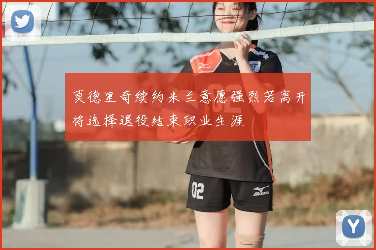 莫德里奇续约米兰意愿强烈若离开将选择退役结束职业生涯