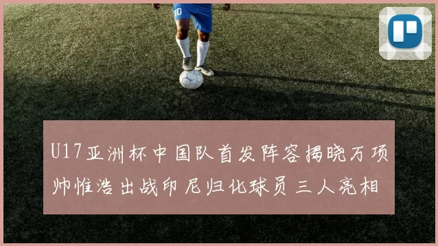 U17亚洲杯中国队首发阵容揭晓万项帅惟浩出战印尼归化球员三人亮相