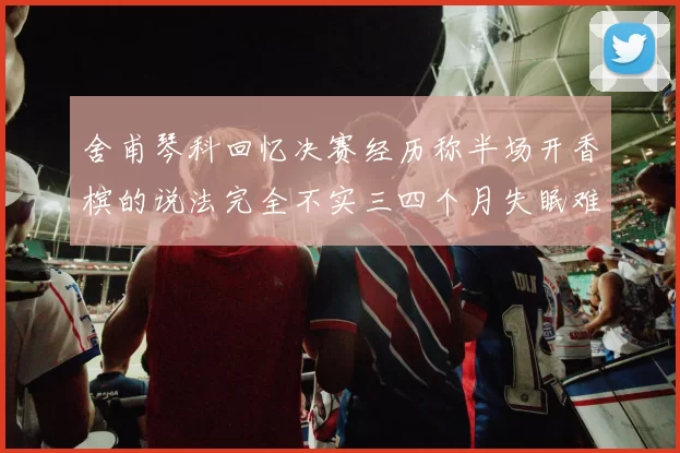 舍甫琴科回忆决赛经历称半场开香槟的说法完全不实三四个月失眠难以释怀