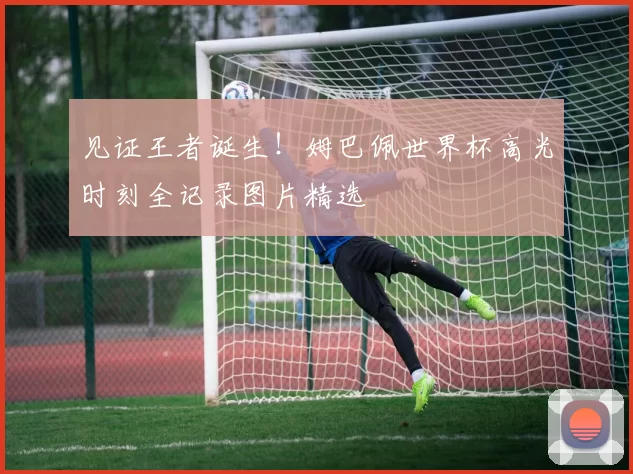 见证王者诞生！姆巴佩世界杯高光时刻全记录图片精选