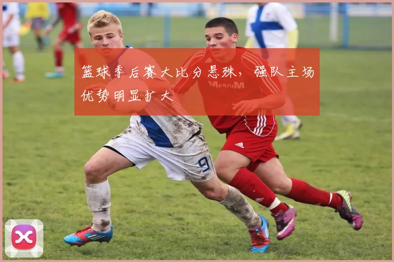 篮球季后赛大比分悬殊，强队主场优势明显扩大