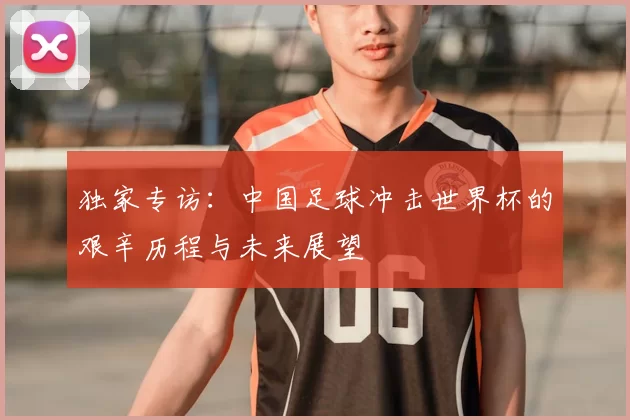 独家专访:中国足球冲击世界杯的艰辛历程与未来展望