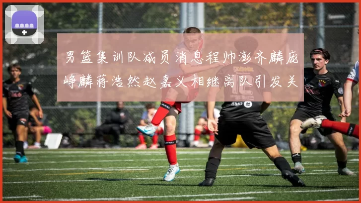 男篮集训队减员消息程帅澎齐麟庞峥麟蒋浩然赵嘉义相继离队引发关注