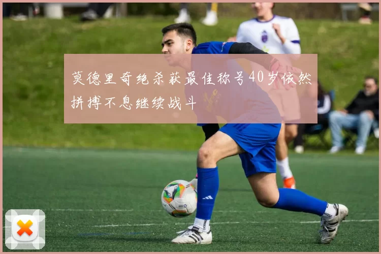 莫德里奇绝杀获最佳称号40岁依然拼搏不息继续战斗