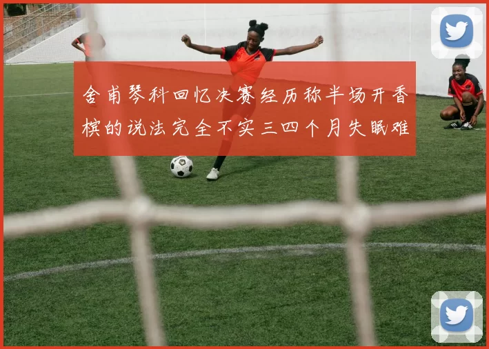 舍甫琴科回忆决赛经历称半场开香槟的说法完全不实三四个月失眠难以释怀