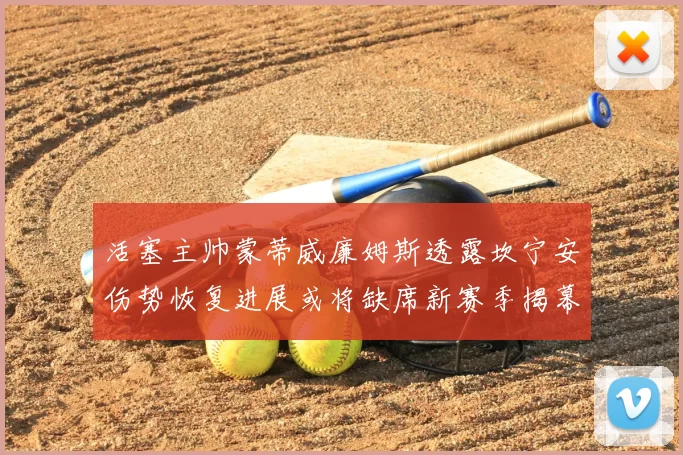 活塞主帅蒙蒂威廉姆斯透露坎宁安伤势恢复进展或将缺席新赛季揭幕战