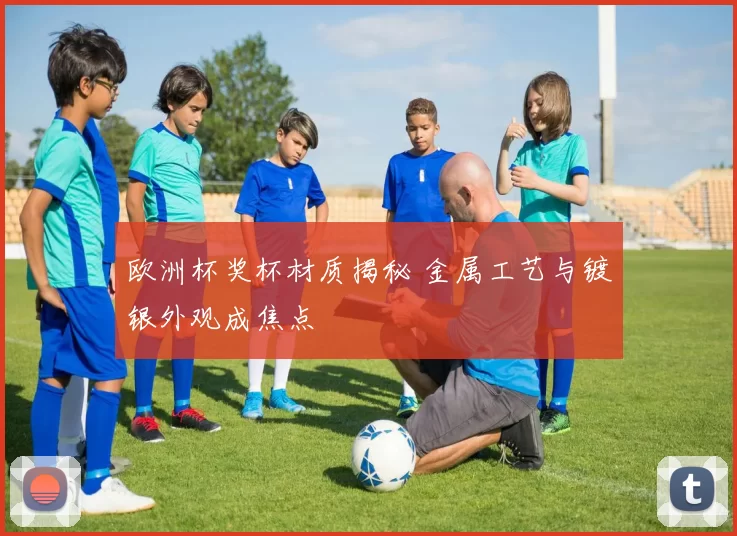 欧洲杯奖杯材质揭秘 金属工艺与镀银外观成焦点