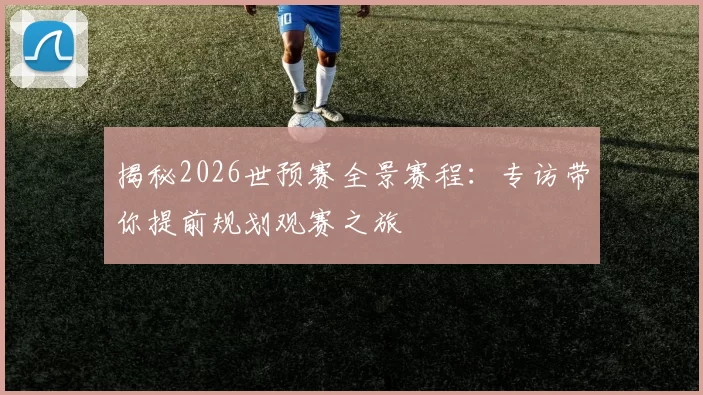揭秘2026世预赛全景赛程：专访带你提前规划观赛之旅