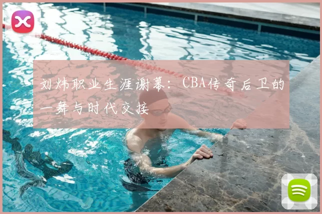 刘炜职业生涯谢幕:CBA传奇后卫的一舞与时代交接