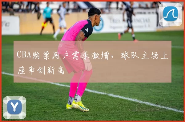 CBA购票用户需求激增,球队主场上座率创新高