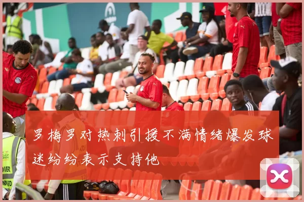 罗梅罗对热刺引援不满情绪爆发球迷纷纷表示支持他