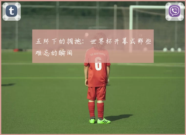 五环下的拥抱:世界杯开幕式那些难忘的瞬间