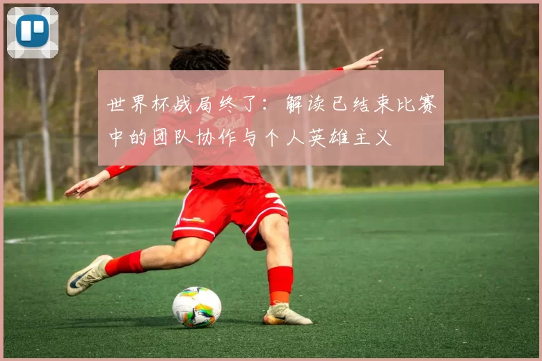 世界杯战局终了:解读已结束比赛中的团队协作与个人英雄主义