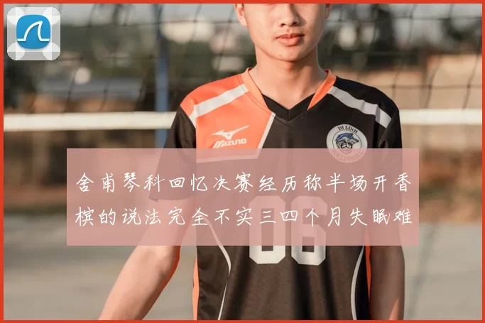 舍甫琴科回忆决赛经历称半场开香槟的说法完全不实三四个月失眠难以释怀