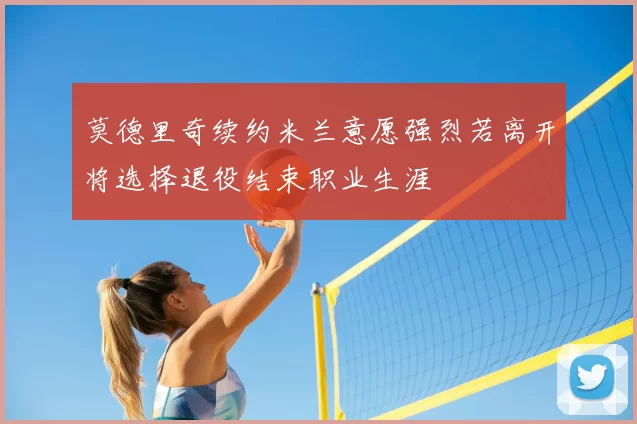 莫德里奇续约米兰意愿强烈若离开将选择退役结束职业生涯