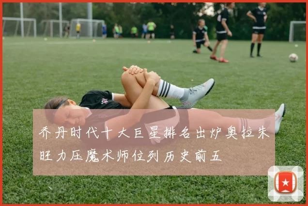 乔丹时代十大巨星排名出炉奥拉朱旺力压魔术师位列历史前五