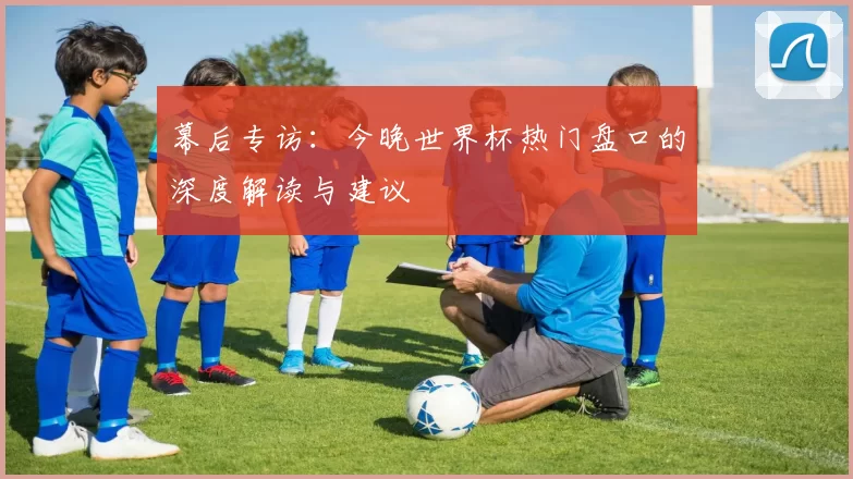 幕后专访:今晚世界杯热门盘口的深度解读与建议